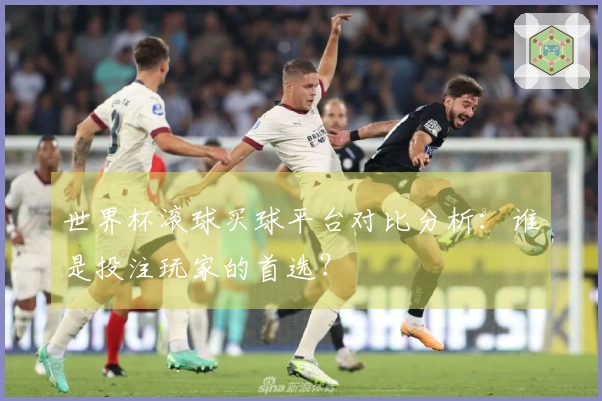 世界杯滚球买球平台对比分析：谁是投注玩家的首选？