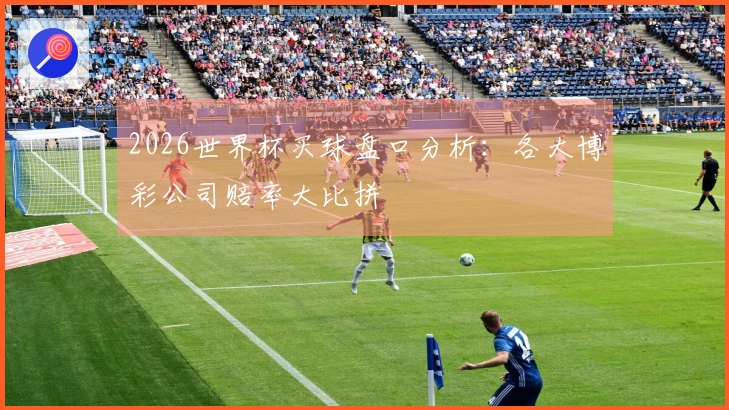 2026世界杯买球盘口分析：各大博彩公司赔率大比拼