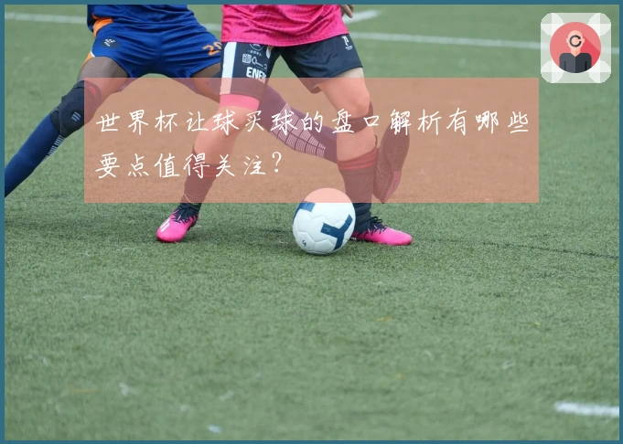 世界杯让球买球的盘口解析有哪些要点值得关注？