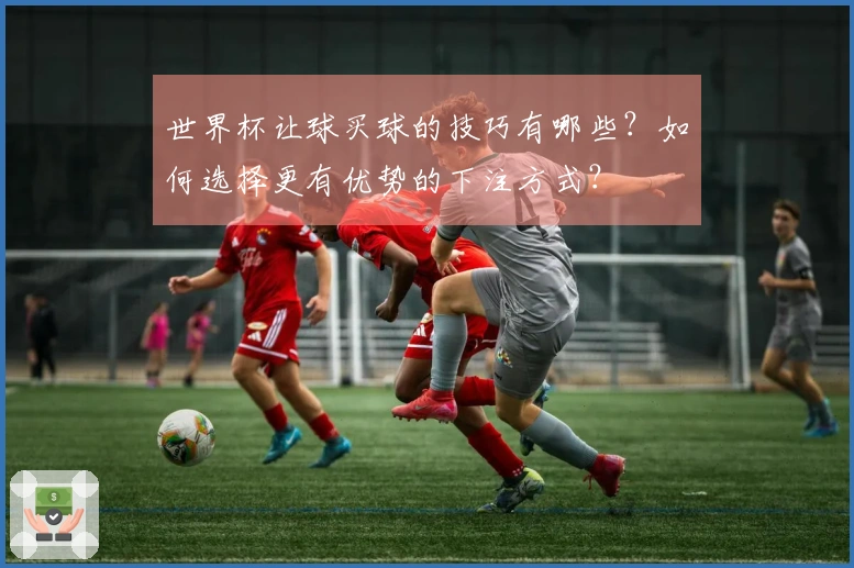 世界杯让球买球的技巧有哪些?如何选择更有优势的下注方式?